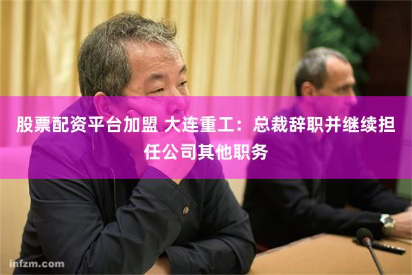 股票配资平台加盟 大连重工：总裁辞职并继续担任公司其他职务