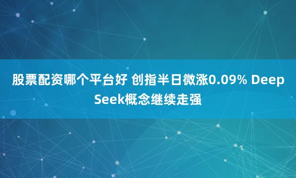 股票配资哪个平台好 创指半日微涨0.09% DeepSeek概念继续走强