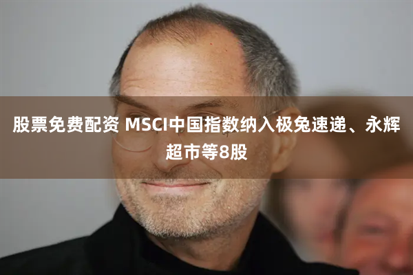 股票免费配资 MSCI中国指数纳入极兔速递、永辉超市等8股