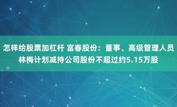 怎样给股票加杠杆 富春股份：董事、高级管理人员林梅计划减持公司股份不超过约5.15万股