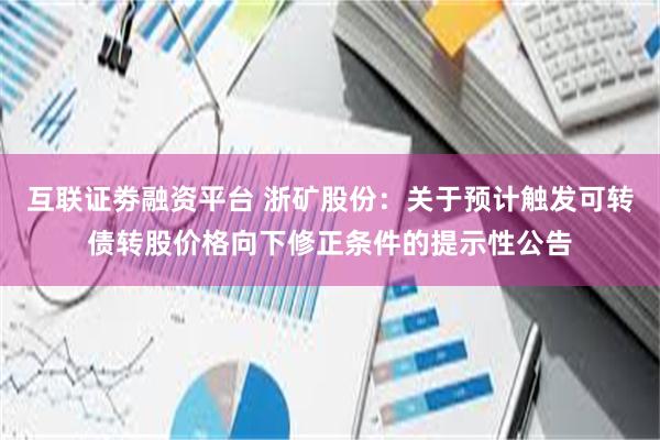 互联证劵融资平台 浙矿股份：关于预计触发可转债转股价格向下修正条件的提示性公告