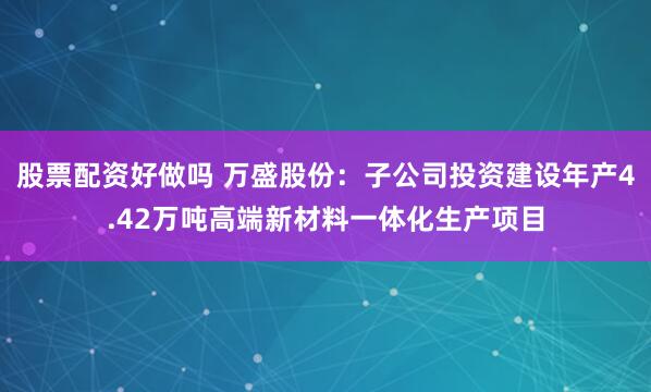 股票配资好做吗 万盛股份：子公司投资建设年产4.42万吨高端新材料一体化生产项目