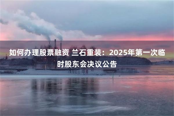 如何办理股票融资 兰石重装：2025年第一次临时股东会决议公告