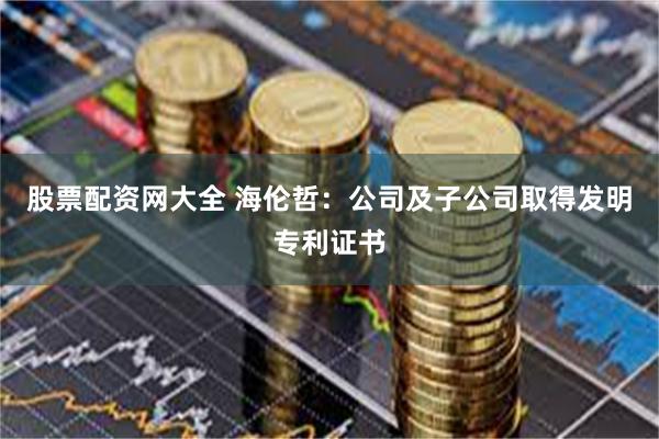 股票配资网大全 海伦哲：公司及子公司取得发明专利证书