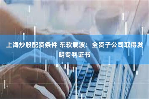 上海炒股配资条件 东软载波：全资子公司取得发明专利证书