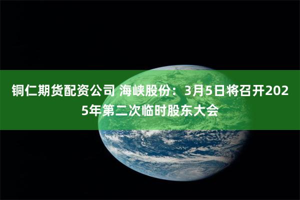 铜仁期货配资公司 海峡股份：3月5日将召开2025年第二次临时股东大会