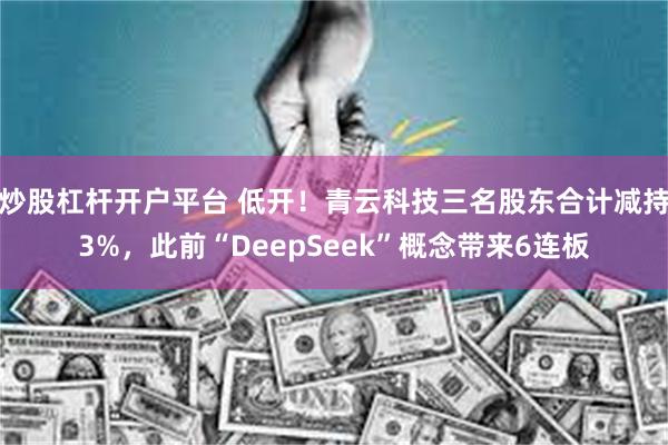 炒股杠杆开户平台 低开！青云科技三名股东合计减持3%，此前“DeepSeek”概念带来6连板