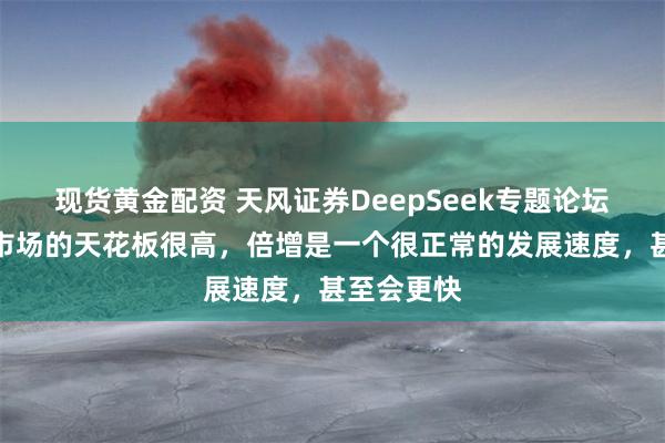 现货黄金配资 天风证券DeepSeek专题论坛：应用端市场的天花板很高，倍增是一个很正常的发展速度，甚至会更快