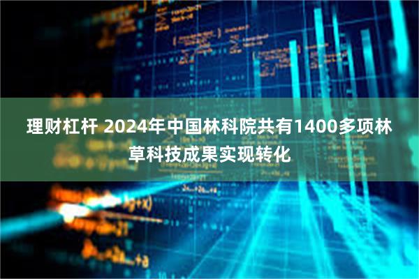 理财杠杆 2024年中国林科院共有1400多项林草科技成果实现转化