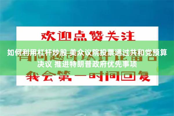 如何利用杠杆炒股 美众议院投票通过共和党预算决议 推进特朗普政府优先事项