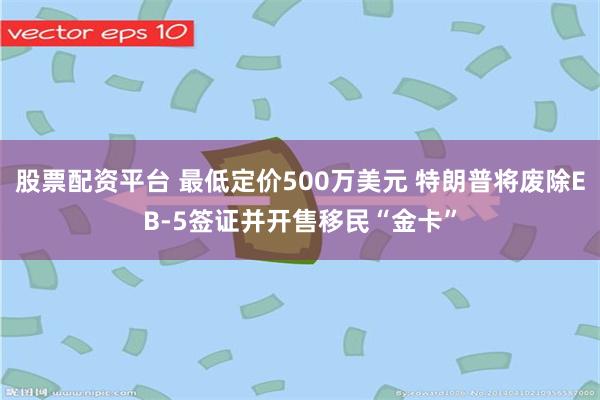 股票配资平台 最低定价500万美元 特朗普将废除EB-5签证并开售移民“金卡”