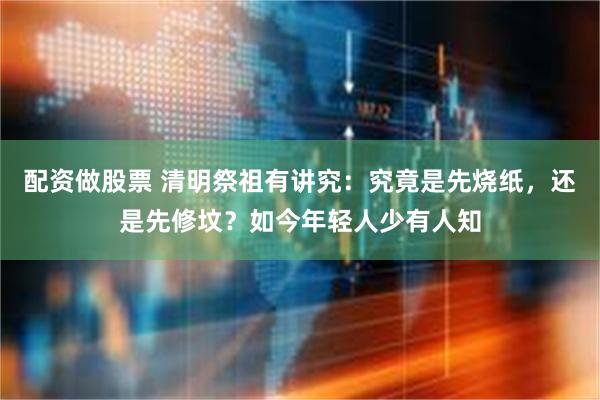 配资做股票 清明祭祖有讲究：究竟是先烧纸，还是先修坟？如今年轻人少有人知