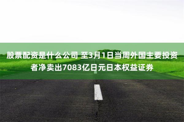 股票配资是什么公司 至3月1日当周外国主要投资者净卖出7083亿日元日本权益证券