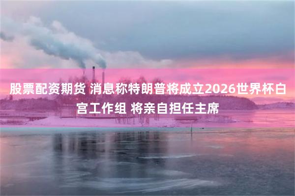 股票配资期货 消息称特朗普将成立2026世界杯白宫工作组 将亲自担任主席