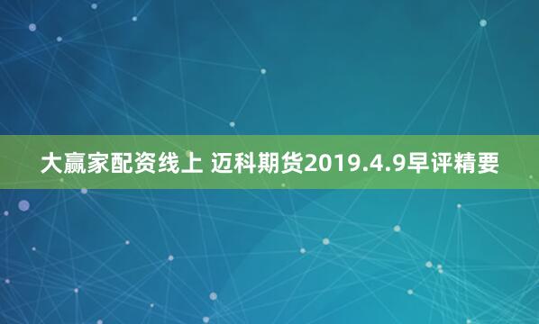 大赢家配资线上 迈科期货2019.4.9早评精要