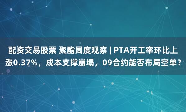 配资交易股票 聚酯周度观察 | PTA开工率环比上涨0.37%，成本支撑崩塌，09合约能否布局空单？